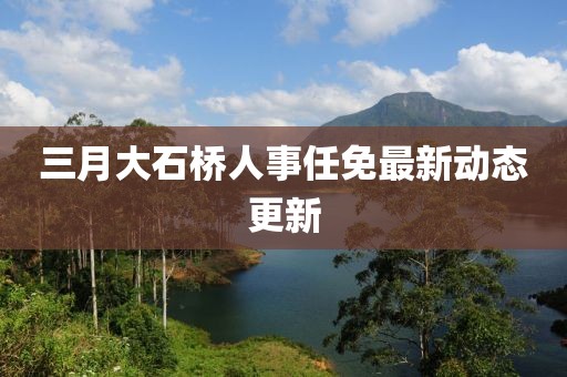 三月大石橋人事任免最新動(dòng)態(tài)更新