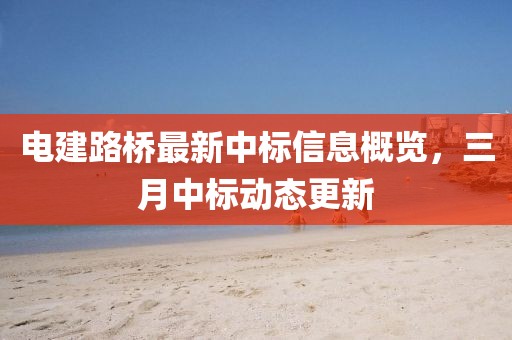 電建路橋最新中標(biāo)信息概覽，三月中標(biāo)動態(tài)更新