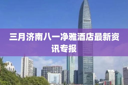 三月濟(jì)南八一凈雅酒店最新資訊專報(bào)