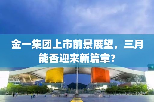 金一集團上市前景展望，三月能否迎來新篇章？