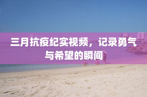 三月抗疫紀實視頻，記錄勇氣與希望的瞬間