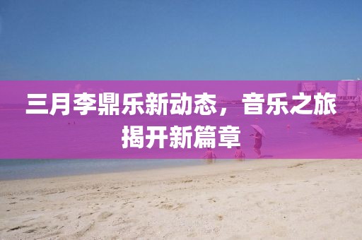 三月李鼎樂新動(dòng)態(tài)，音樂之旅揭開新篇章