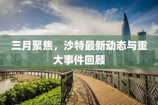 三月聚焦，沙特最新動(dòng)態(tài)與重大事件回顧