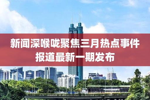 新聞深喉嚨聚焦三月熱點事件報道最新一期發(fā)布