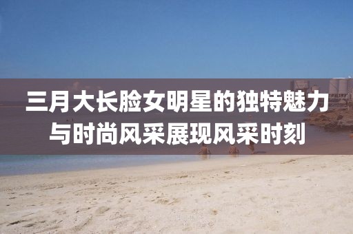 三月大長(zhǎng)臉女明星的獨(dú)特魅力與時(shí)尚風(fēng)采展現(xiàn)風(fēng)采時(shí)刻