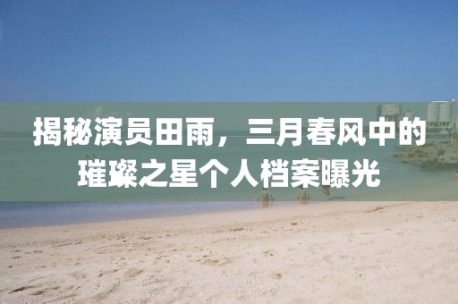 揭秘演員田雨，三月春風(fēng)中的璀璨之星個人檔案曝光
