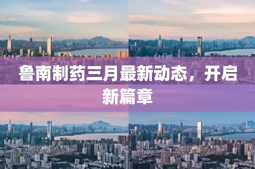 魯南制藥三月最新動態(tài)，開啟新篇章