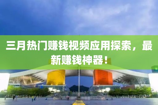 三月熱門賺錢視頻應(yīng)用探索，最新賺錢神器！