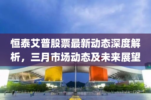 恒泰艾普股票最新動態(tài)深度解析，三月市場動態(tài)及未來展望