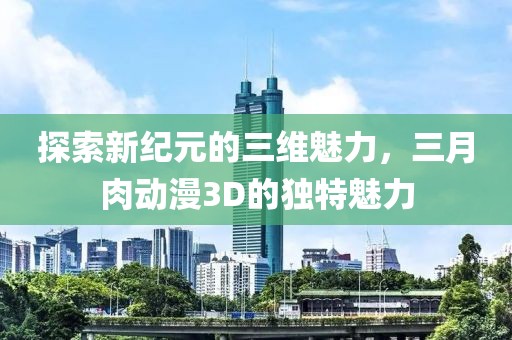 探索新紀元的三維魅力，三月肉動漫3D的獨特魅力