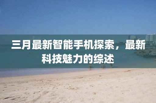 三月最新智能手機(jī)探索，最新科技魅力的綜述