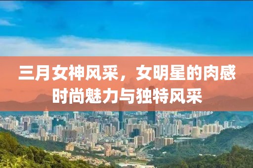 三月女神風(fēng)采，女明星的肉感時(shí)尚魅力與獨(dú)特風(fēng)采