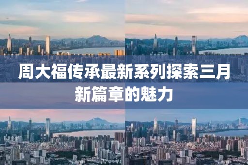周大福傳承最新系列探索三月新篇章的魅力