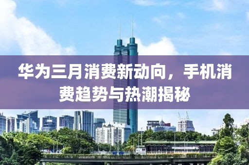 華為三月消費(fèi)新動(dòng)向，手機(jī)消費(fèi)趨勢(shì)與熱潮揭秘