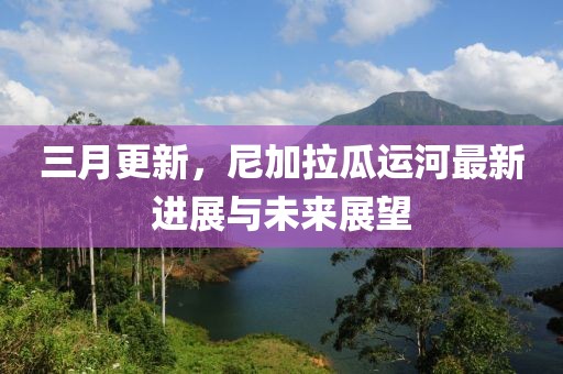 三月更新，尼加拉瓜運(yùn)河最新進(jìn)展與未來(lái)展望