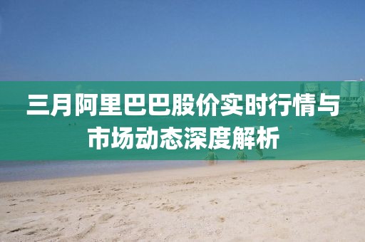 三月阿里巴巴股價實時行情與市場動態(tài)深度解析