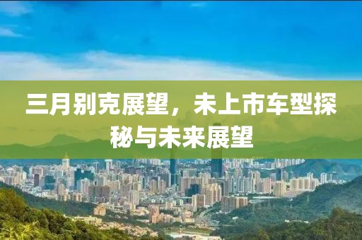三月別克展望，未上市車型探秘與未來展望