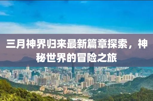 三月神界歸來(lái)最新篇章探索，神秘世界的冒險(xiǎn)之旅