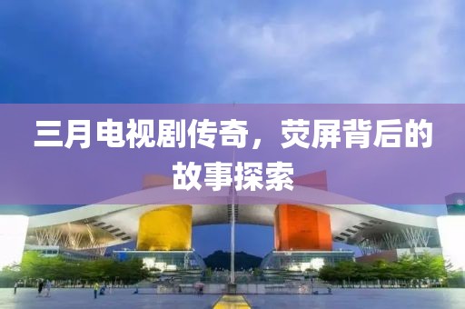 三月電視劇傳奇，熒屏背后的故事探索