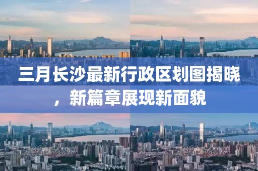 三月長沙最新行政區(qū)劃圖揭曉，新篇章展現(xiàn)新面貌