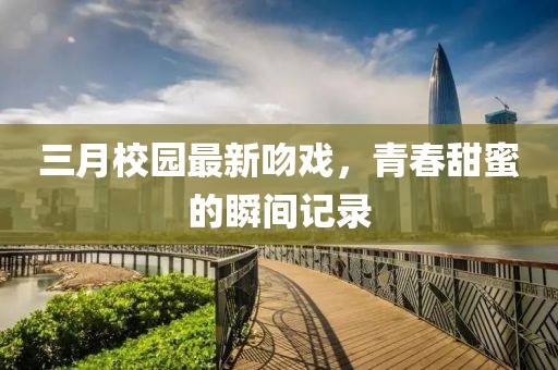 三月校園最新吻戲，青春甜蜜的瞬間記錄