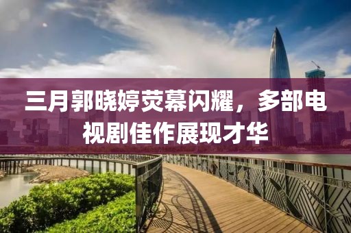 三月郭曉婷熒幕閃耀，多部電視劇佳作展現(xiàn)才華