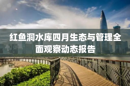 紅魚(yú)洞水庫(kù)四月生態(tài)與管理全面觀察動(dòng)態(tài)報(bào)告