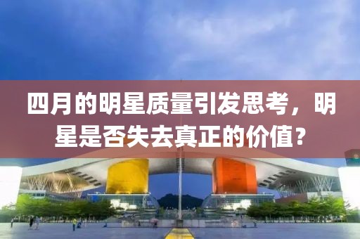 四月的明星質(zhì)量引發(fā)思考，明星是否失去真正的價(jià)值？