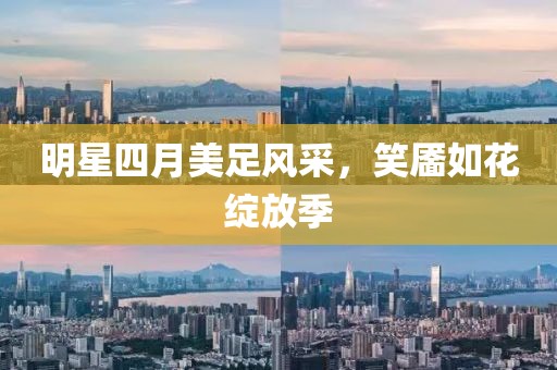 明星四月美足風(fēng)采，笑靨如花綻放季