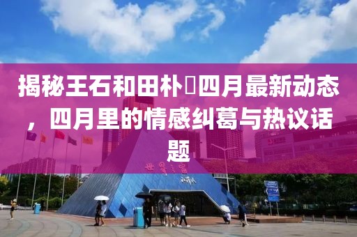 揭秘王石和田樸琤四月最新動(dòng)態(tài)，四月里的情感糾葛與熱議話題