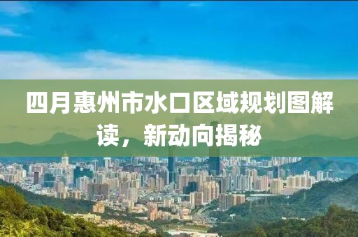 四月惠州市水口區(qū)域規(guī)劃圖解讀，新動向揭秘
