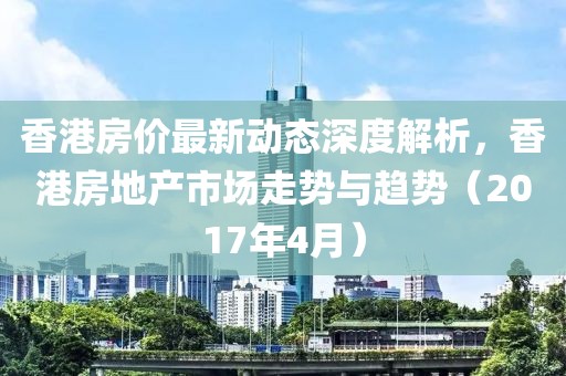 香港房價最新動態(tài)深度解析，香港房地產(chǎn)市場走勢與趨勢（2017年4月）