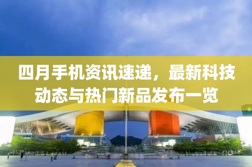 四月手機(jī)資訊速遞，最新科技動(dòng)態(tài)與熱門(mén)新品發(fā)布一覽