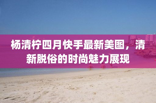 楊清檸四月快手最新美圖，清新脫俗的時尚魅力展現(xiàn)