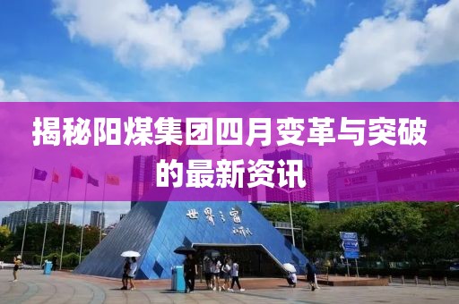 揭秘陽煤集團四月變革與突破的最新資訊