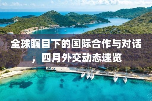 全球矚目下的國際合作與對話，四月外交動態(tài)速覽