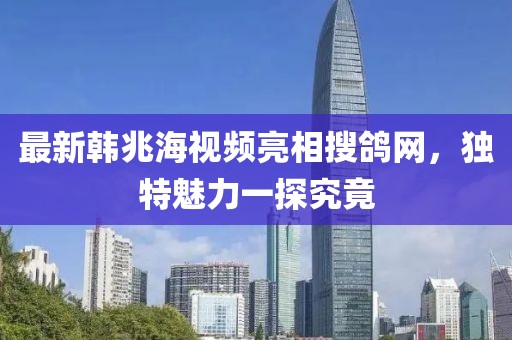 最新韓兆海視頻亮相搜鴿網(wǎng)，獨(dú)特魅力一探究竟