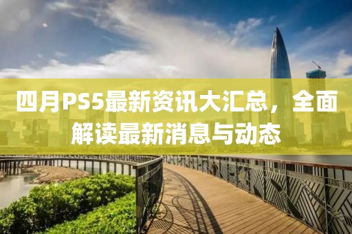 四月PS5最新資訊大匯總，全面解讀最新消息與動(dòng)態(tài)
