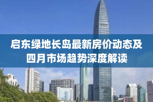 啟東綠地長(zhǎng)島最新房?jī)r(jià)動(dòng)態(tài)及四月市場(chǎng)趨勢(shì)深度解讀