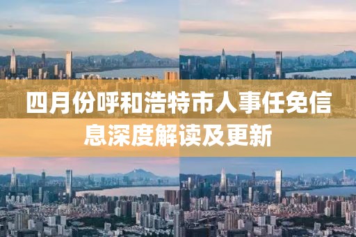 四月份呼和浩特市人事任免信息深度解讀及更新