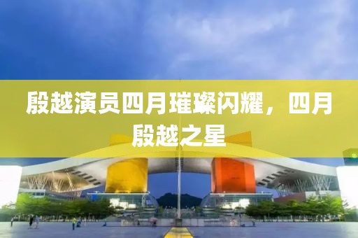 殷越演員四月璀璨閃耀，四月殷越之星