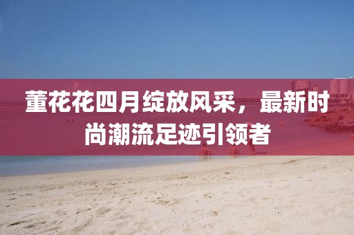 董花花四月綻放風(fēng)采，最新時(shí)尚潮流足跡引領(lǐng)者