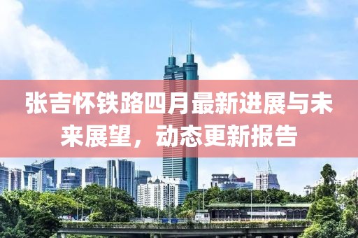 張吉懷鐵路四月最新進(jìn)展與未來(lái)展望，動(dòng)態(tài)更新報(bào)告