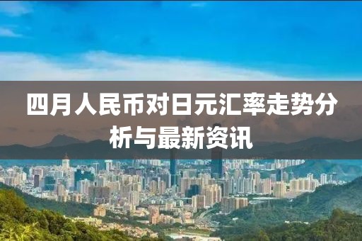 四月人民幣對(duì)日元匯率走勢(shì)分析與最新資訊