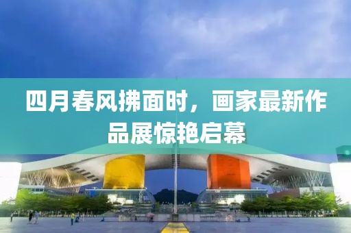 四月春風拂面時，畫家最新作品展驚艷啟幕