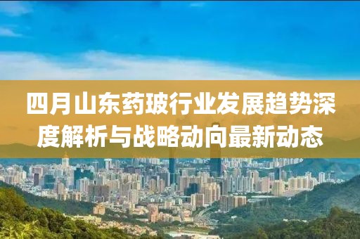 四月山東藥玻行業(yè)發(fā)展趨勢深度解析與戰(zhàn)略動向最新動態(tài)
