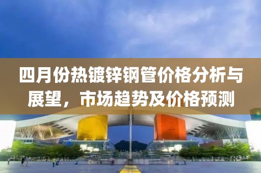 四月份熱鍍鋅鋼管價格分析與展望，市場趨勢及價格預(yù)測