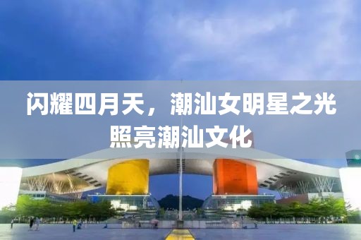 閃耀四月天，潮汕女明星之光照亮潮汕文化