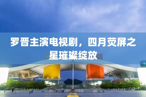 羅晉主演電視劇，四月熒屏之星璀璨綻放