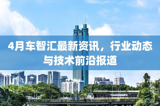 4月車智匯最新資訊，行業(yè)動態(tài)與技術(shù)前沿報道